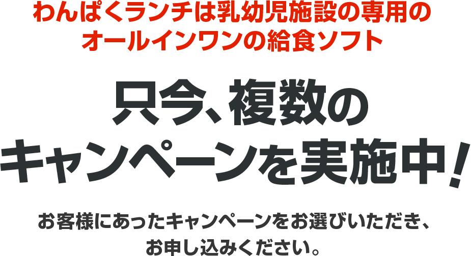 わんぱくランチは乳幼児施設の専用のオールインワンの給食ソフト 只今、複数のキャンペーンを実施中！ お客様にあったキャンペーンをお選びいただき、お申し込みください。